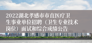 2022湖北孝感市市直医疗卫生事业单位招聘（卫生专业技术岗位）面试和综合成绩公告