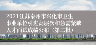 2021江苏泰州市兴化市卫生事业单位引进高层次和急需紧缺人才面试成绩公布（第二批）