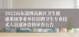 2022山东淄博高新区卫生健康系统事业单位招聘卫生专业技术人员递补资格审查公告