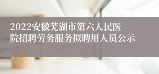 2022安徽芜湖市第六人民医院招聘劳务服务拟聘用人员公示