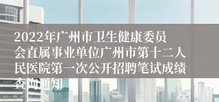 2022年广州市卫生健康委员会直属事业单位广州市第十二人民医院第一次公开招聘笔试成绩查询通知