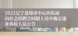 2022辽宁盘锦市中心医院面向社会招聘合同制人员中确定递补体检人员公告