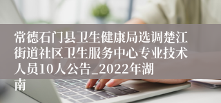 常德石门县卫生健康局选调楚江街道社区卫生服务中心专业技术人员10人公告_2022年湖南