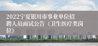 2022宁夏银川市事业单位招聘人员面试公告（卫生医疗类岗位）