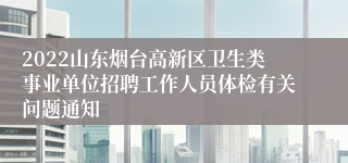 2022山东烟台高新区卫生类事业单位招聘工作人员体检有关问题通知