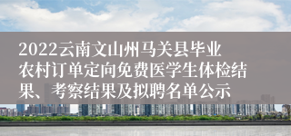 2022云南文山州马关县毕业农村订单定向免费医学生体检结果、考察结果及拟聘名单公示