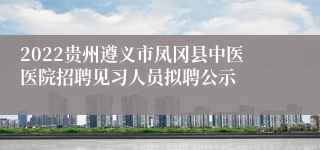 2022贵州遵义市凤冈县中医医院招聘见习人员拟聘公示