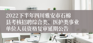 2022下半年四川雅安市石棉县考核招聘综合类、医护类事业单位人员资格复审延期公告