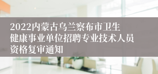 2022内蒙古乌兰察布市卫生健康事业单位招聘专业技术人员资格复审通知