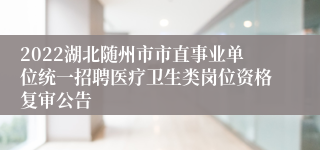 2022湖北随州市市直事业单位统一招聘医疗卫生类岗位资格复审公告