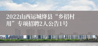 2022山西运城绛县“乡招村用”专项招聘2人公告1号