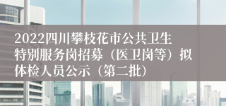 2022四川攀枝花市公共卫生特别服务岗招募（医卫岗等）拟体检人员公示（第二批）