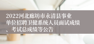 2022河北廊坊市永清县事业单位招聘卫健系统人员面试成绩、考试总成绩等公告