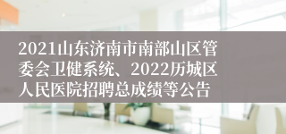 2021山东济南市南部山区管委会卫健系统、2022历城区人民医院招聘总成绩等公告