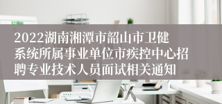 2022湖南湘潭市韶山市卫健系统所属事业单位市疾控中心招聘专业技术人员面试相关通知