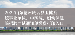 2022山东德州庆云县卫健系统事业单位、中医院、妇幼保健院招聘面试通知单缴费打印入口