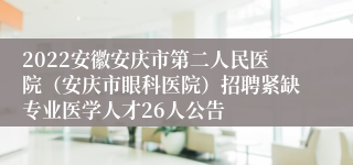 2022安徽安庆市第二人民医院（安庆市眼科医院）招聘紧缺专业医学人才26人公告