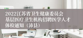 2022江苏省卫生健康委员会基层医疗卫生机构招聘医学人才体检通知（沛县）