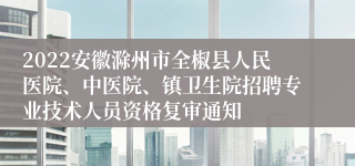 2022安徽滁州市全椒县人民医院、中医院、镇卫生院招聘专业技术人员资格复审通知
