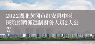 2022湖北黄冈市红安县中医医院招聘派遣制财务人员2人公告