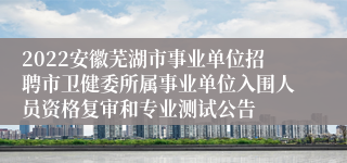 2022安徽芜湖市事业单位招聘市卫健委所属事业单位入围人员资格复审和专业测试公告