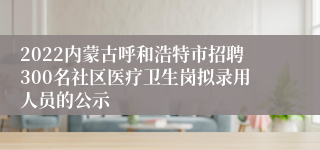 2022内蒙古呼和浩特市招聘300名社区医疗卫生岗拟录用人员的公示