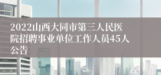 2022山西大同市第三人民医院招聘事业单位工作人员45人公告