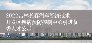 2022吉林长春汽车经济技术开发区疾病预防控制中心引进优秀人才公示