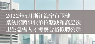 2022年5月浙江海宁市卫健系统招聘事业单位紧缺和高层次卫生急需人才考察合格拟聘公示