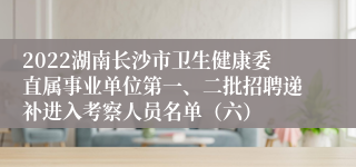 2022湖南长沙市卫生健康委直属事业单位第一、二批招聘递补进入考察人员名单（六）