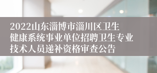 2022山东淄博市淄川区卫生健康系统事业单位招聘卫生专业技术人员递补资格审查公告