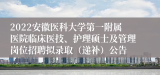 2022安徽医科大学第一附属医院临床医技、护理硕士及管理岗位招聘拟录取（递补）公告