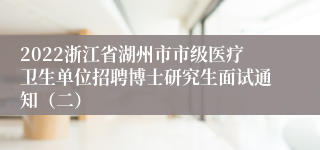 2022浙江省湖州市市级医疗卫生单位招聘博士研究生面试通知（二）