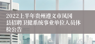 2022上半年贵州遵义市凤冈县招聘卫健系统事业单位人员体检公告