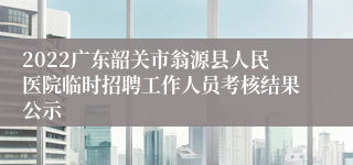 2022广东韶关市翁源县人民医院临时招聘工作人员考核结果公示