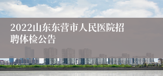 2022山东东营市人民医院招聘体检公告