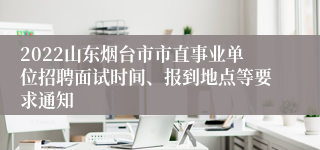 2022山东烟台市市直事业单位招聘面试时间、报到地点等要求通知