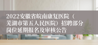 2022安徽省皖南康复医院（芜湖市第五人民医院）招聘部分岗位延期报名及审核公告