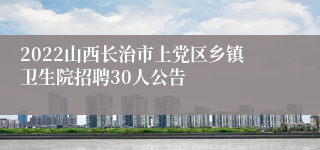 2022山西长治市上党区乡镇卫生院招聘30人公告