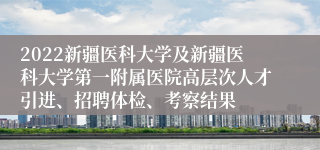 2022新疆医科大学及新疆医科大学第一附属医院高层次人才引进、招聘体检、考察结果