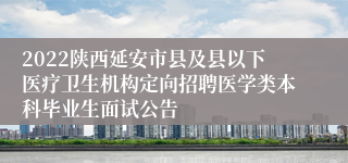 2022陕西延安市县及县以下医疗卫生机构定向招聘医学类本科毕业生面试公告