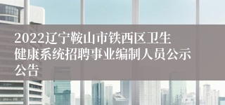 2022辽宁鞍山市铁西区卫生健康系统招聘事业编制人员公示公告