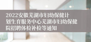 2022安徽芜湖市妇幼保健计划生育服务中心芜湖市妇幼保健院招聘体检补检等通知