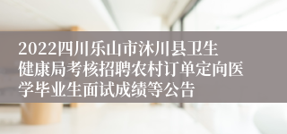 2022四川乐山市沐川县卫生健康局考核招聘农村订单定向医学毕业生面试成绩等公告