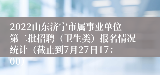 2022山东济宁市属事业单位第二批招聘（卫生类）报名情况统计（截止到7月27日17：00）