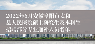2022年6月安徽阜阳市太和县人民医院硕士研究生及本科生招聘部分专业递补人员名单