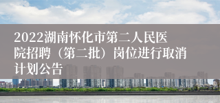 2022湖南怀化市第二人民医院招聘（第二批）岗位进行取消计划公告