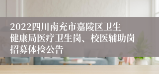 2022四川南充市嘉陵区卫生健康局医疗卫生岗、校医辅助岗招募体检公告