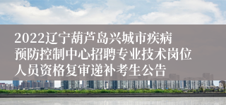 2022辽宁葫芦岛兴城市疾病预防控制中心招聘专业技术岗位人员资格复审递补考生公告