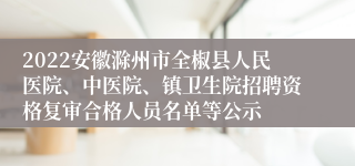 2022安徽滁州市全椒县人民医院、中医院、镇卫生院招聘资格复审合格人员名单等公示